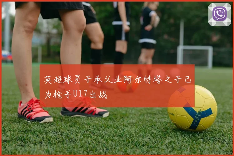 英超球员子承父业阿尔特塔之子已为枪手U17出战