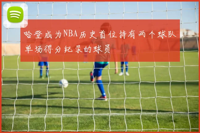 哈登成为NBA历史首位持有两个球队单场得分纪录的球员
