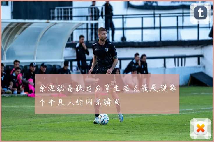 余温犹存狄龙分享生活点滴展现每个平凡人的闪光瞬间
