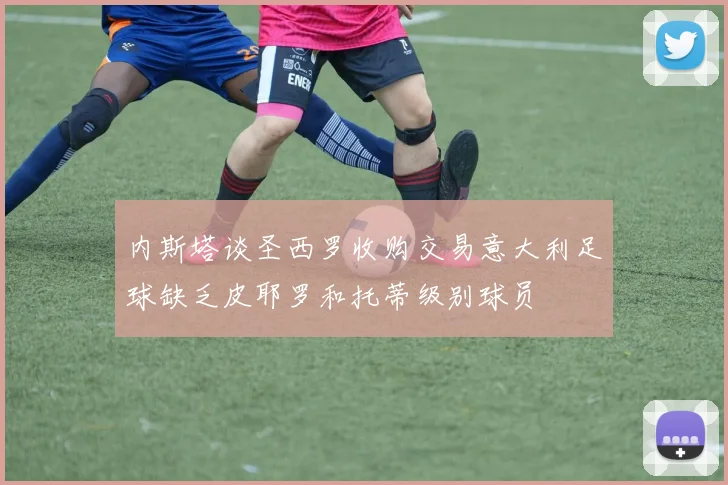 内斯塔谈圣西罗收购交易意大利足球缺乏皮耶罗和托蒂级别球员