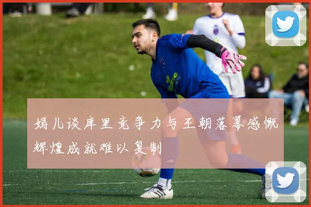 娟儿谈库里竞争力与王朝落幕感慨辉煌成就难以复制