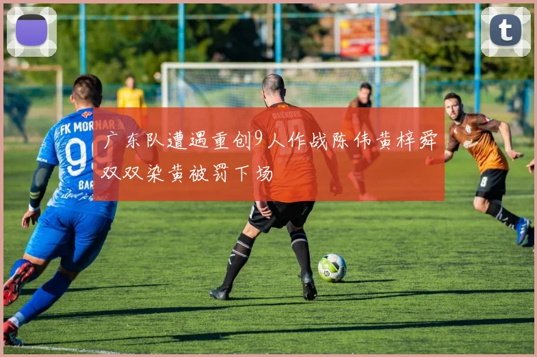 广东队遭遇重创9人作战陈伟黄梓舜双双染黄被罚下场
