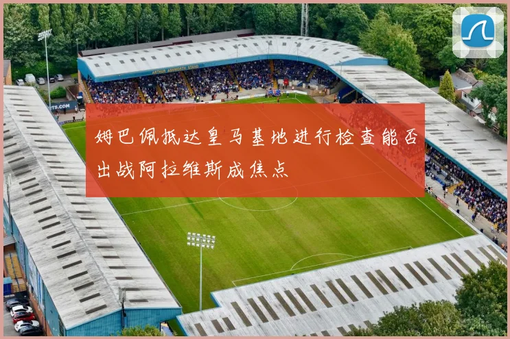姆巴佩抵达皇马基地进行检查能否出战阿拉维斯成焦点