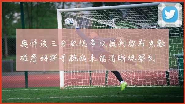 奥特谈三分犯规争议裁判称布克触碰詹姆斯手腕我未能清晰观察到
