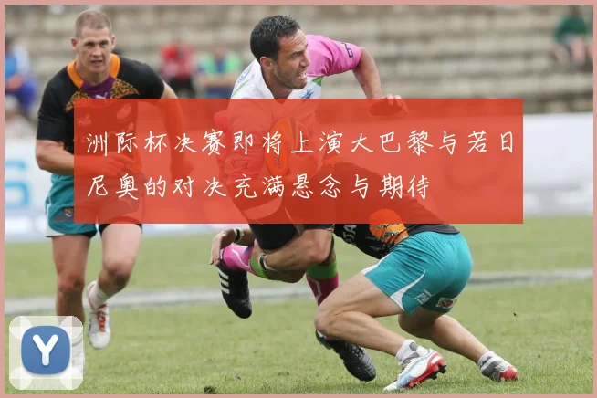 洲际杯决赛即将上演大巴黎与若日尼奥的对决充满悬念与期待