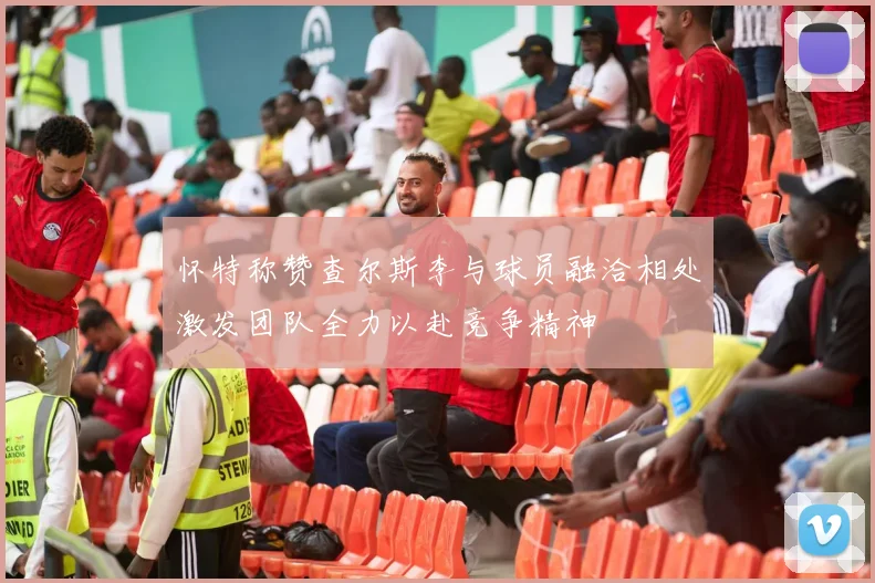 怀特称赞查尔斯李与球员融洽相处激发团队全力以赴竞争精神