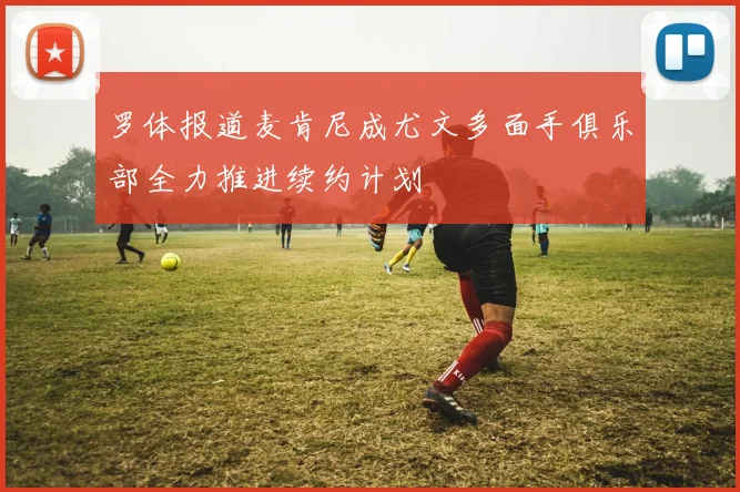 罗体报道麦肯尼成尤文多面手俱乐部全力推进续约计划