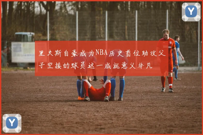 里夫斯自豪成为NBA历史首位助攻父子空接的球员这一成就意义非凡