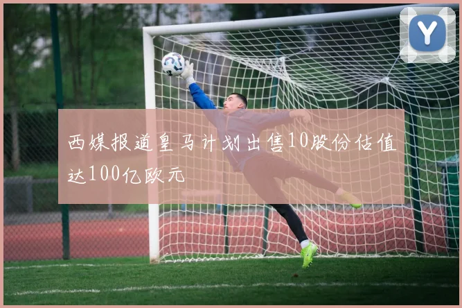 西媒报道皇马计划出售10股份估值达100亿欧元