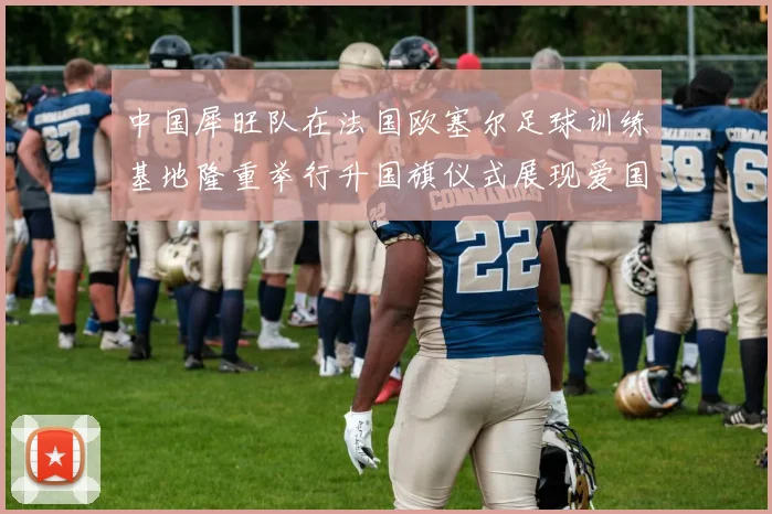 中国犀旺队在法国欧塞尔足球训练基地隆重举行升国旗仪式展现爱国情怀