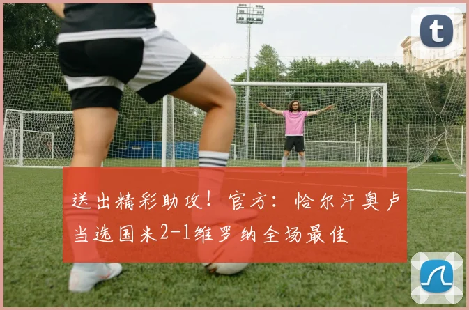 送出精彩助攻！官方：恰尔汗奥卢当选国米2-1维罗纳全场最佳