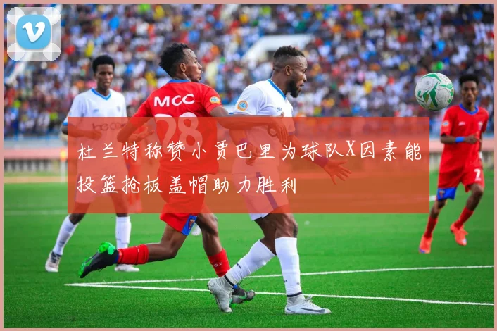 杜兰特称赞小贾巴里为球队X因素能投篮抢板盖帽助力胜利