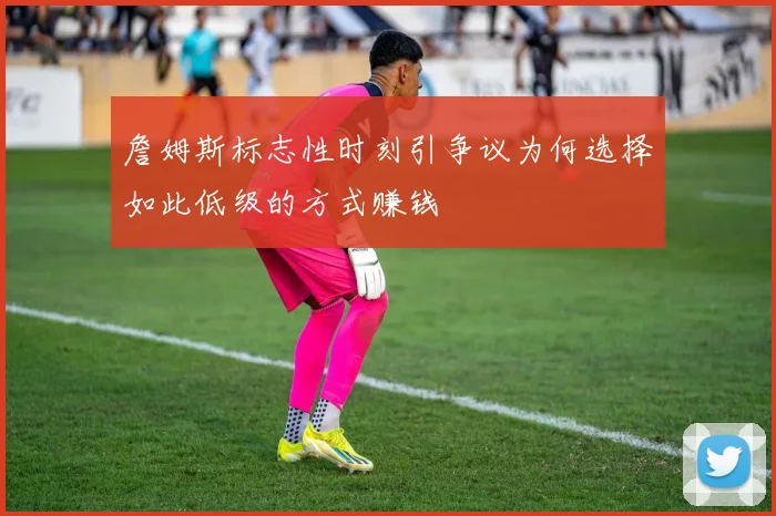詹姆斯标志性时刻引争议为何选择如此低级的方式赚钱