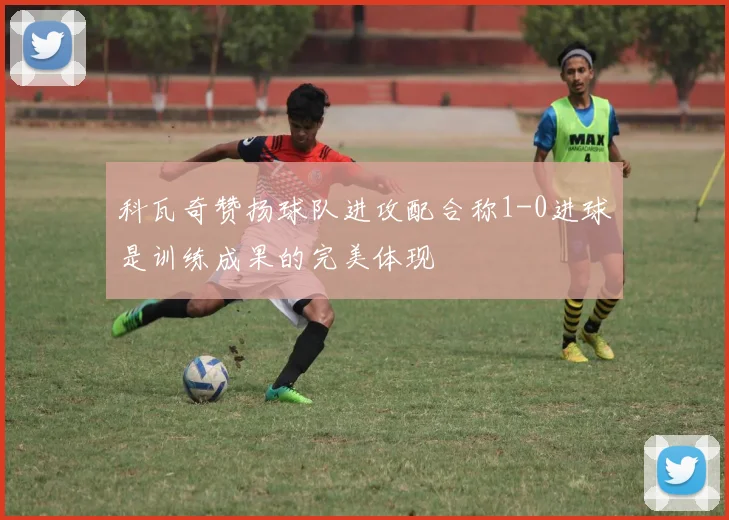 科瓦奇赞扬球队进攻配合称1-0进球是训练成果的完美体现