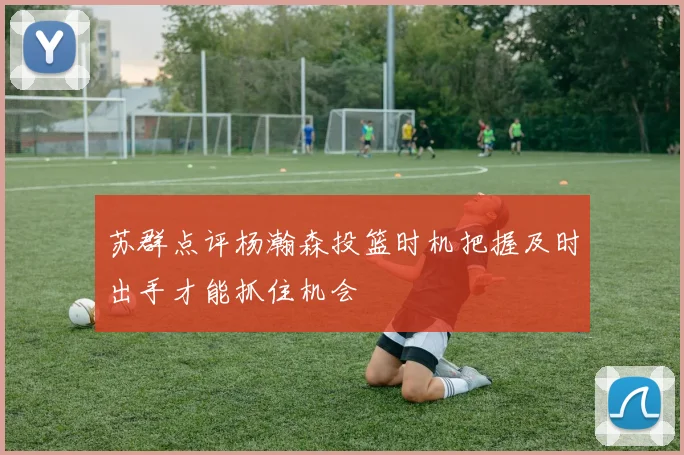 苏群点评杨瀚森投篮时机把握及时出手才能抓住机会