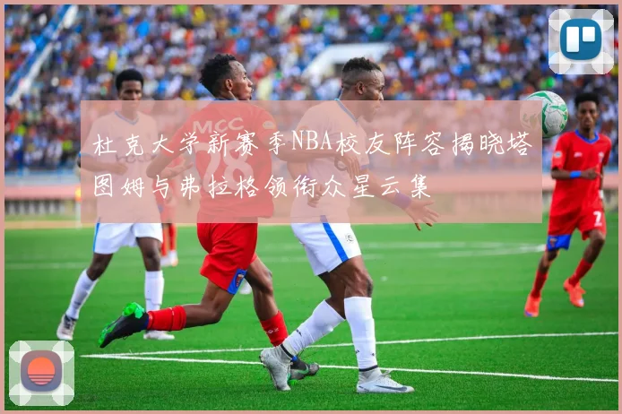 杜克大学新赛季NBA校友阵容揭晓塔图姆与弗拉格领衔众星云集