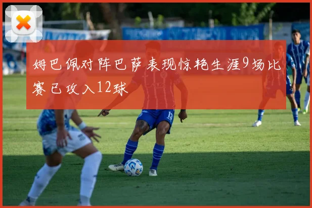 姆巴佩对阵巴萨表现惊艳生涯9场比赛已攻入12球