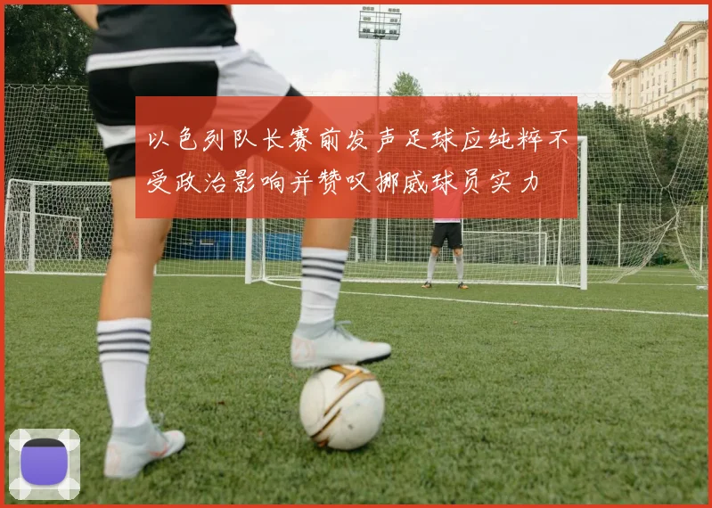 以色列队长赛前发声足球应纯粹不受政治影响并赞叹挪威球员实力