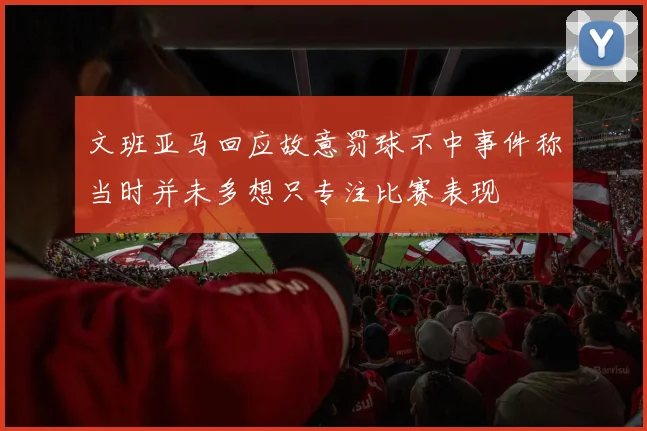 文班亚马回应故意罚球不中事件称当时并未多想只专注比赛表现