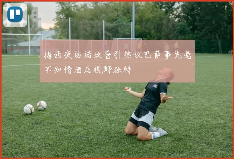 梅西夜访诺坎普引热议巴萨事先毫不知情酒店视野独特
