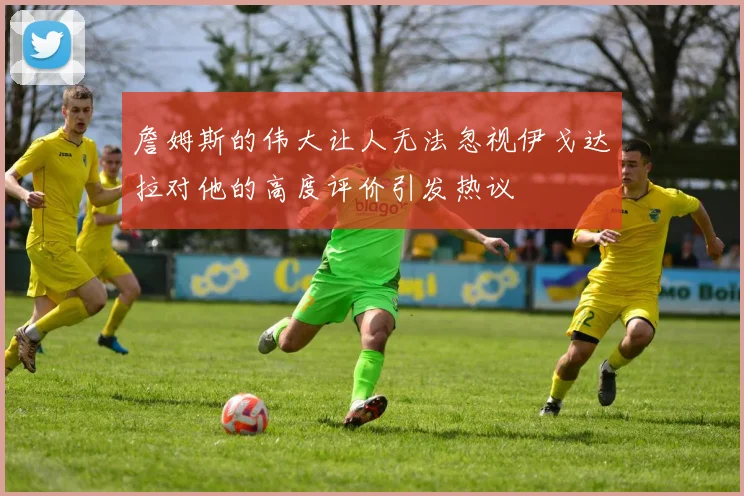 詹姆斯的伟大让人无法忽视伊戈达拉对他的高度评价引发热议