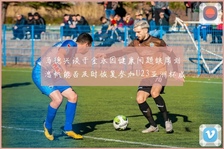 马德兴谈于金永因健康问题缺席刘浩帆能否及时恢复参加U23亚洲杯成疑