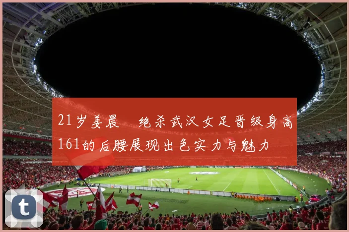 21岁姜晨璟绝杀武汉女足晋级身高161的后腰展现出色实力与魅力