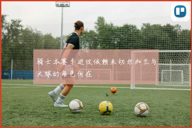骑士本赛季进攻依赖米切尔加兰与大球的角色何在
