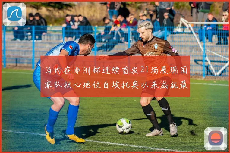 马内在非洲杯连续首发21场展现国家队核心地位自埃托奥以来成就最高