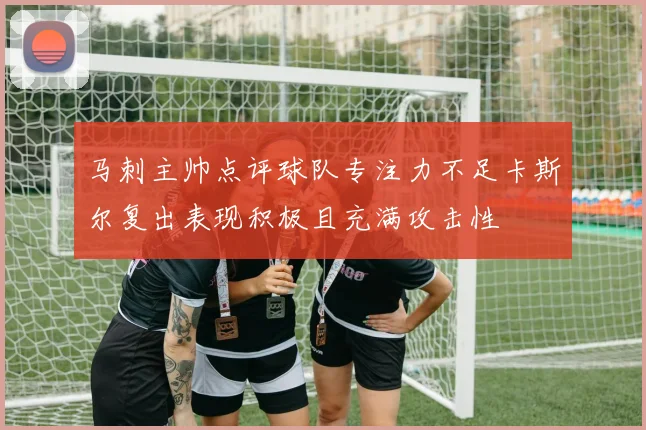 马刺主帅点评球队专注力不足卡斯尔复出表现积极且充满攻击性