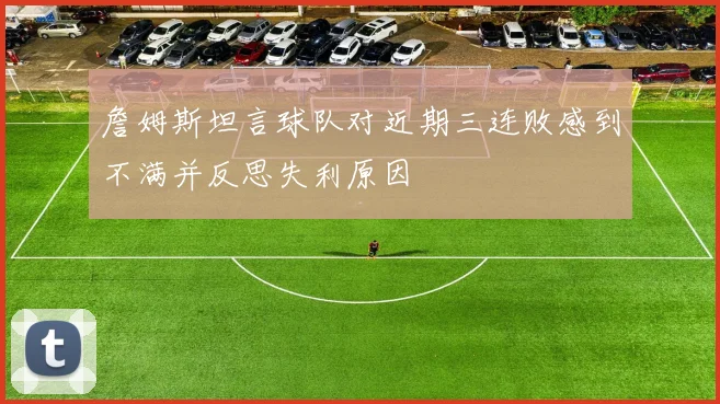 詹姆斯坦言球队对近期三连败感到不满并反思失利原因